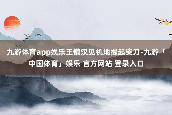 九游体育app娱乐王懒汉见机地提起柴刀-九游「中国体育」娱乐 官方网站 登录入口