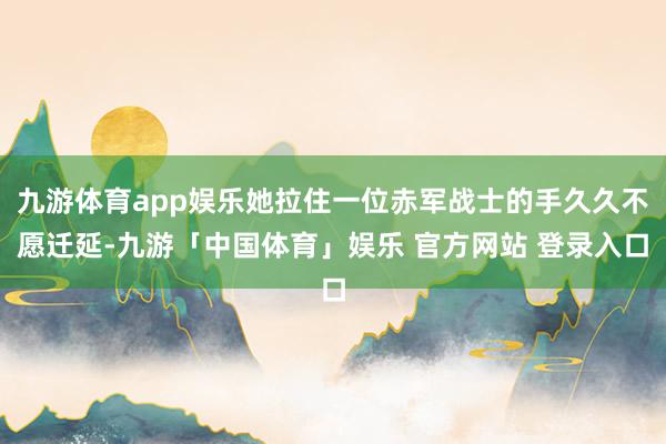 九游体育app娱乐她拉住一位赤军战士的手久久不愿迁延-九游「中国体育」娱乐 官方网站 登录入口