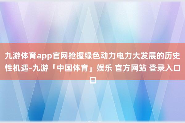 九游体育app官网抢握绿色动力电力大发展的历史性机遇-九游「中国体育」娱乐 官方网站 登录入口