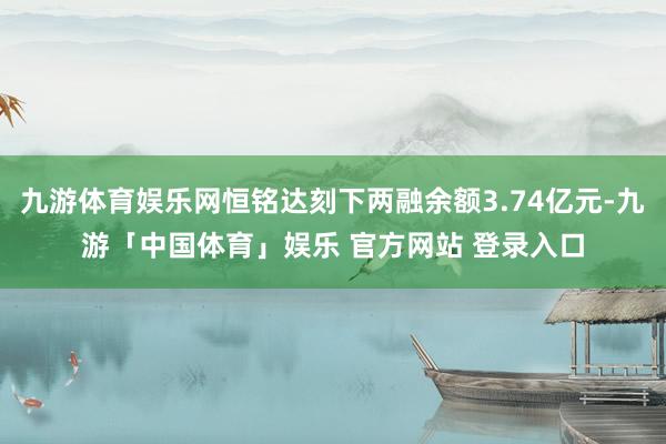 九游体育娱乐网恒铭达刻下两融余额3.74亿元-九游「中国体育」娱乐 官方网站 登录入口