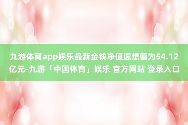 九游体育app娱乐最新金钱净值遐想值为54.12亿元-九游「中国体育」娱乐 官方网站 登录入口