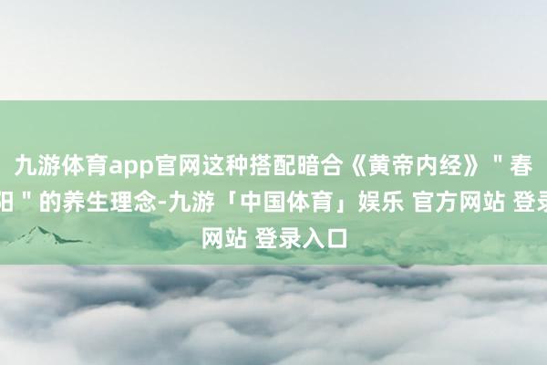 九游体育app官网这种搭配暗合《黄帝内经》＂春夏养阳＂的养生理念-九游「中国体育」娱乐 官方网站 登录入口
