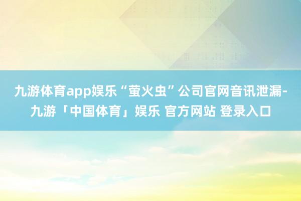 九游体育app娱乐“萤火虫”公司官网音讯泄漏-九游「中国体育」娱乐 官方网站 登录入口