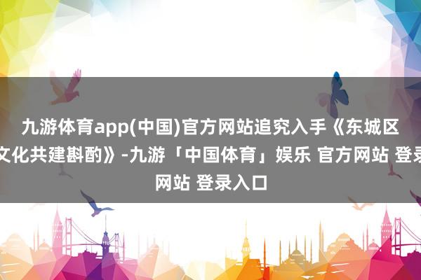 九游体育app(中国)官方网站追究入手《东城区校地文化共建斟酌》-九游「中国体育」娱乐 官方网站 登录入口