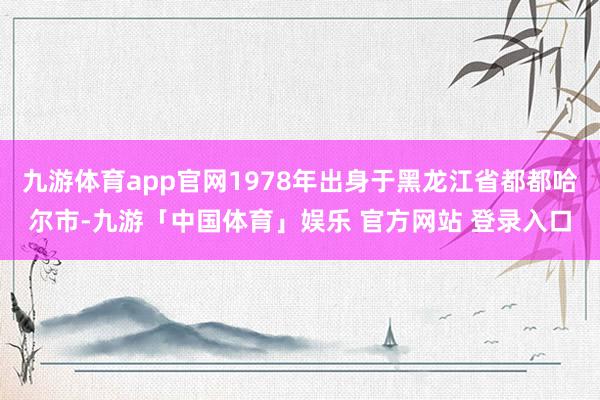九游体育app官网1978年出身于黑龙江省都都哈尔市-九游「中国体育」娱乐 官方网站 登录入口