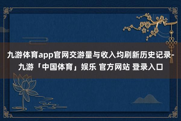 九游体育app官网交游量与收入均刷新历史记录-九游「中国体育」娱乐 官方网站 登录入口