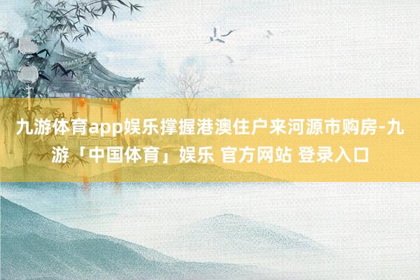 九游体育app娱乐撑握港澳住户来河源市购房-九游「中国体育」娱乐 官方网站 登录入口