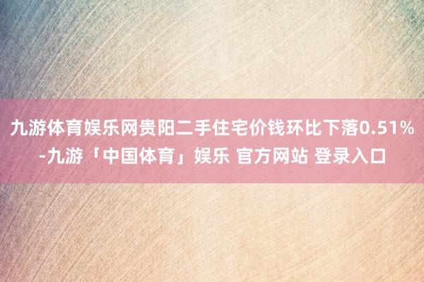 九游体育娱乐网贵阳二手住宅价钱环比下落0.51%-九游「中国体育」娱乐 官方网站 登录入口