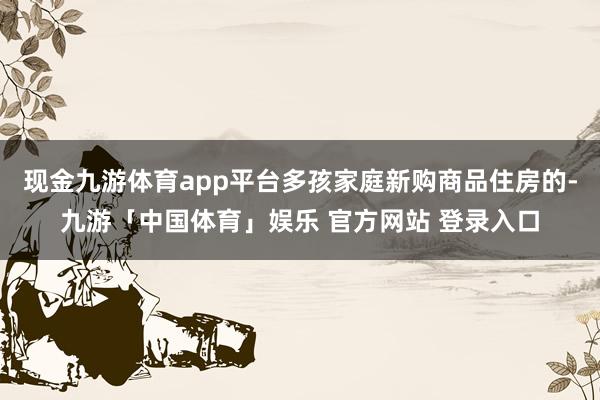 现金九游体育app平台多孩家庭新购商品住房的-九游「中国体育」娱乐 官方网站 登录入口