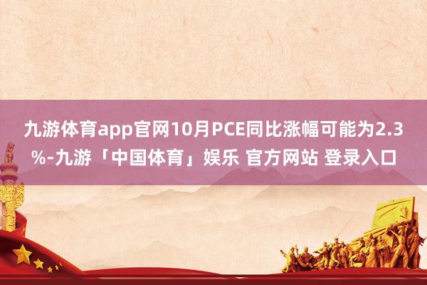 九游体育app官网10月PCE同比涨幅可能为2.3%-九游「中国体育」娱乐 官方网站 登录入口