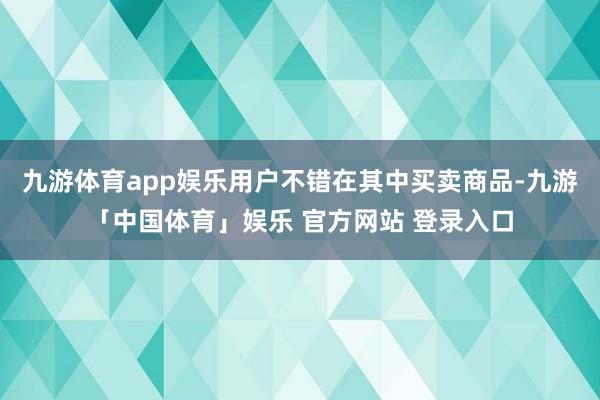 九游体育app娱乐用户不错在其中买卖商品-九游「中国体育」娱乐 官方网站 登录入口