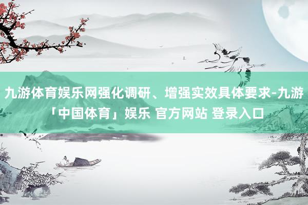 九游体育娱乐网强化调研、增强实效具体要求-九游「中国体育」娱乐 官方网站 登录入口