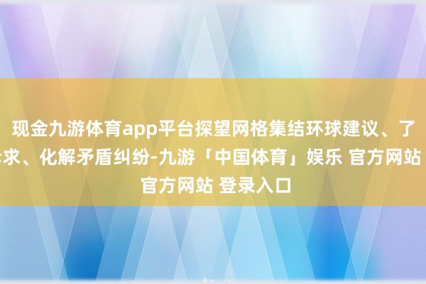 现金九游体育app平台探望网格集结环球建议、了解环球诉求、化解矛盾纠纷-九游「中国体育」娱乐 官方网站 登录入口