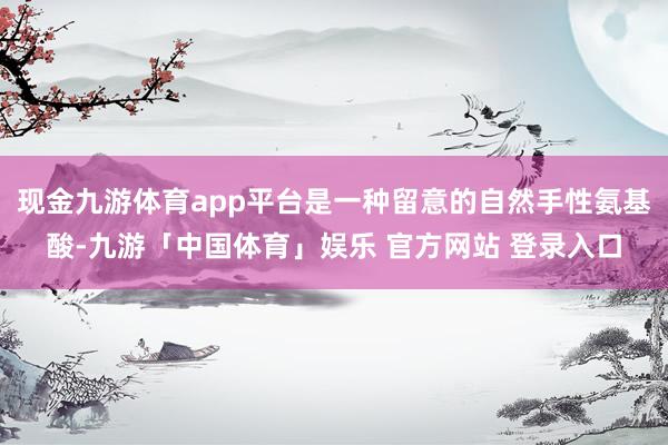 现金九游体育app平台是一种留意的自然手性氨基酸-九游「中国体育」娱乐 官方网站 登录入口