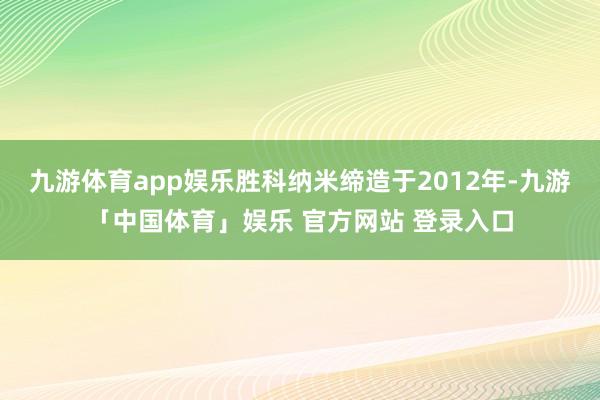 九游体育app娱乐胜科纳米缔造于2012年-九游「中国体育」娱乐 官方网站 登录入口