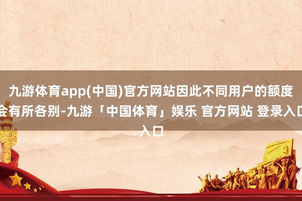 九游体育app(中国)官方网站因此不同用户的额度会有所各别-九游「中国体育」娱乐 官方网站 登录入口