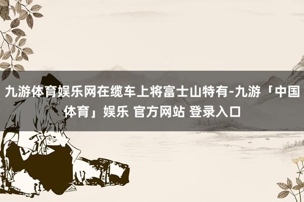 九游体育娱乐网在缆车上将富士山特有-九游「中国体育」娱乐 官方网站 登录入口