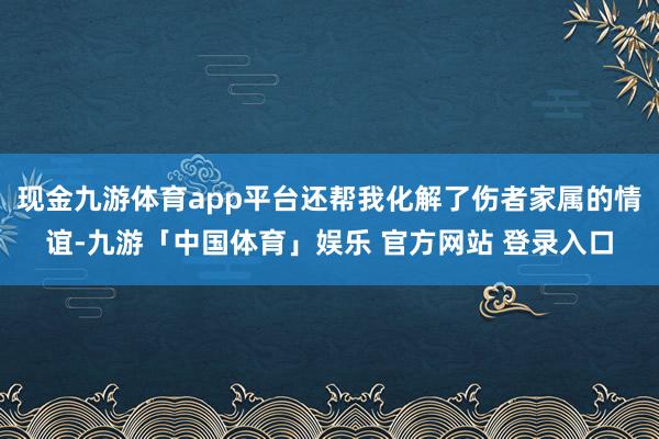 现金九游体育app平台还帮我化解了伤者家属的情谊-九游「中国体育」娱乐 官方网站 登录入口