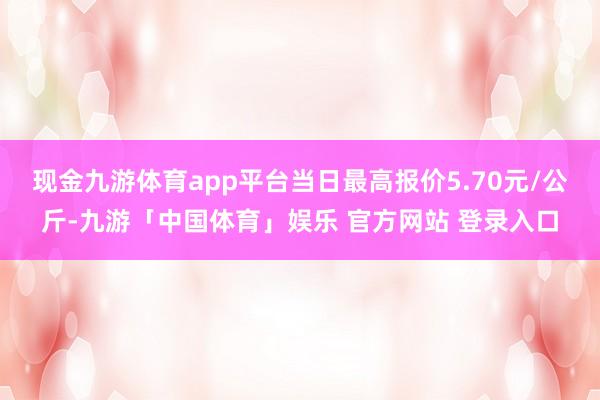 现金九游体育app平台当日最高报价5.70元/公斤-九游「中国体育」娱乐 官方网站 登录入口