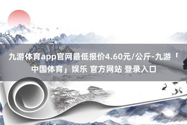 九游体育app官网最低报价4.60元/公斤-九游「中国体育」娱乐 官方网站 登录入口