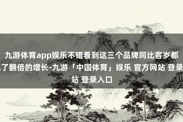 九游体育app娱乐不错看到这三个品牌同比客岁都出现了翻倍的增长-九游「中国体育」娱乐 官方网站 登录入口