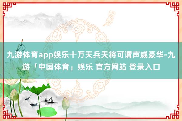 九游体育app娱乐十万天兵天将可谓声威豪华-九游「中国体育」娱乐 官方网站 登录入口