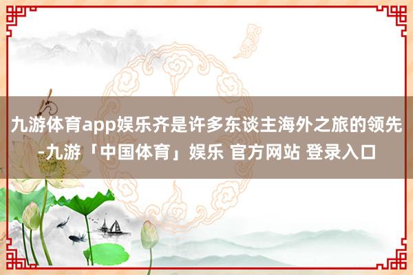 九游体育app娱乐齐是许多东谈主海外之旅的领先-九游「中国体育」娱乐 官方网站 登录入口