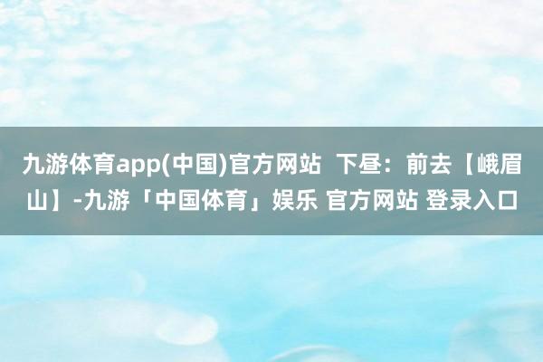 九游体育app(中国)官方网站  下昼：前去【峨眉山】-九游「中国体育」娱乐 官方网站 登录入口