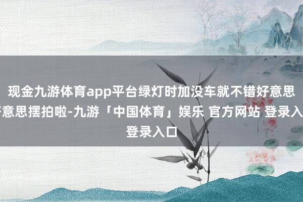 现金九游体育app平台绿灯时加没车就不错好意思好意思摆拍啦-九游「中国体育」娱乐 官方网站 登录入口