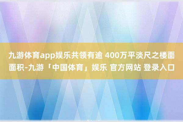 九游体育app娱乐共领有逾 400万平淡尺之楼面面积-九游「中国体育」娱乐 官方网站 登录入口