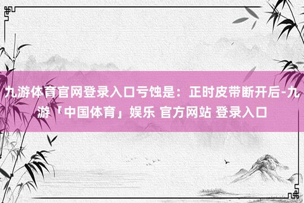 九游体育官网登录入口亏蚀是：正时皮带断开后-九游「中国体育」娱乐 官方网站 登录入口