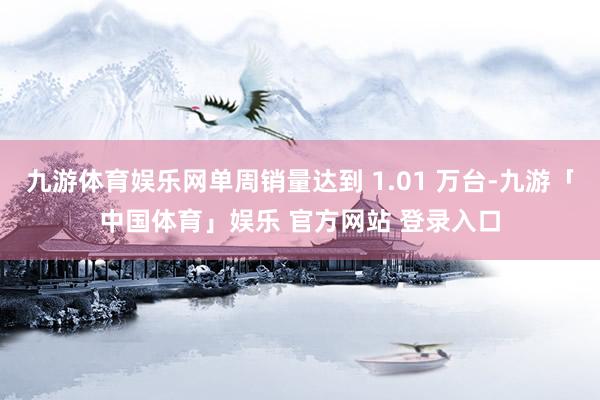 九游体育娱乐网单周销量达到 1.01 万台-九游「中国体育」娱乐 官方网站 登录入口