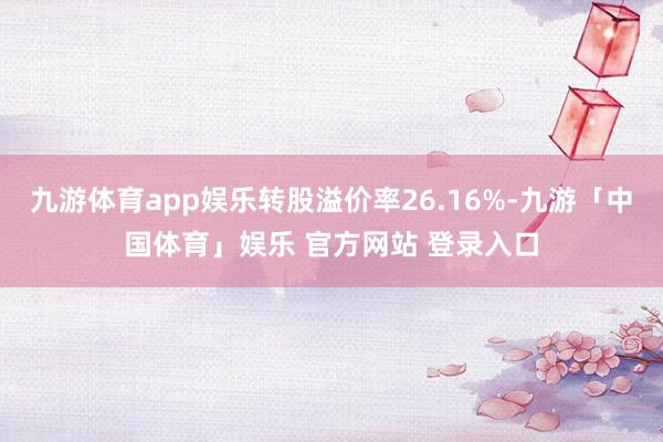九游体育app娱乐转股溢价率26.16%-九游「中国体育」娱乐 官方网站 登录入口
