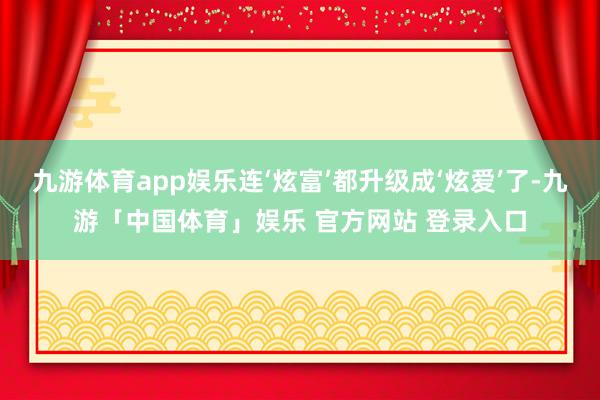 九游体育app娱乐连‘炫富’都升级成‘炫爱’了-九游「中国体育」娱乐 官方网站 登录入口