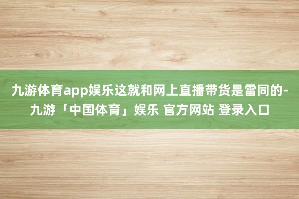 九游体育app娱乐这就和网上直播带货是雷同的-九游「中国体育」娱乐 官方网站 登录入口