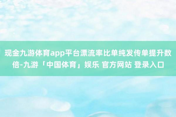 现金九游体育app平台漂流率比单纯发传单提升数倍-九游「中国体育」娱乐 官方网站 登录入口