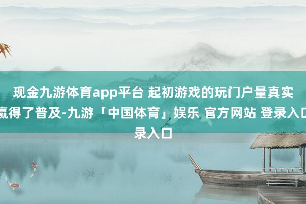 现金九游体育app平台 起初游戏的玩门户量真实赢得了普及-九游「中国体育」娱乐 官方网站 登录入口