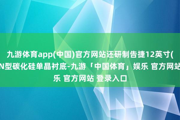 九游体育app(中国)官方网站还研制告捷12英寸(300mm)N型碳化硅单晶衬底-九游「中国体育」娱乐 官方网站 登录入口