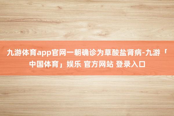 九游体育app官网一朝确诊为草酸盐肾病-九游「中国体育」娱乐 官方网站 登录入口