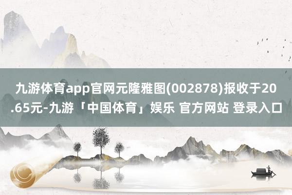 九游体育app官网元隆雅图(002878)报收于20.65元-九游「中国体育」娱乐 官方网站 登录入口