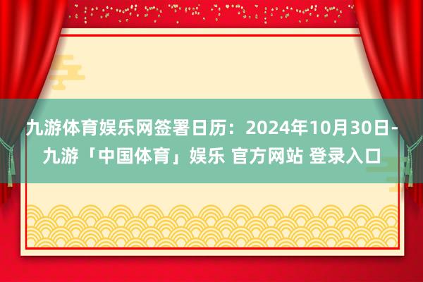 九游体育娱乐网签署日历：2024年10月30日-九游「中国体育」娱乐 官方网站 登录入口