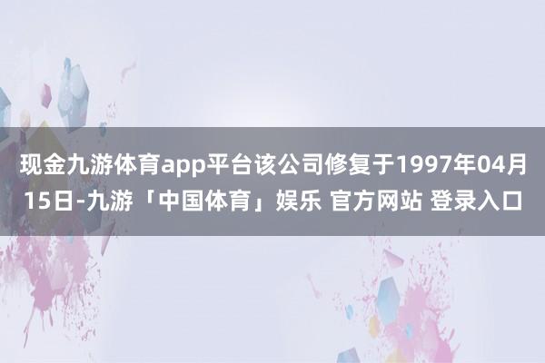 现金九游体育app平台该公司修复于1997年04月15日-九游「中国体育」娱乐 官方网站 登录入口