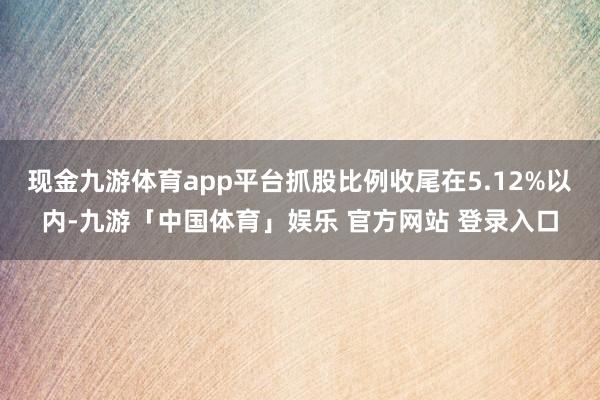现金九游体育app平台抓股比例收尾在5.12%以内-九游「中国体育」娱乐 官方网站 登录入口