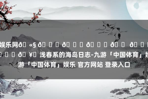 九游体育娱乐网🫧 𝑆𝑒𝑎𝑠𝑖𝑑𝑒 🏝️🥂浅春系的海岛日志-九游「中国体育」娱乐 官方网站 登录入口