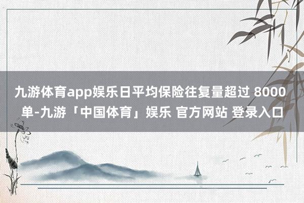 九游体育app娱乐日平均保险往复量超过 8000 单-九游「中国体育」娱乐 官方网站 登录入口