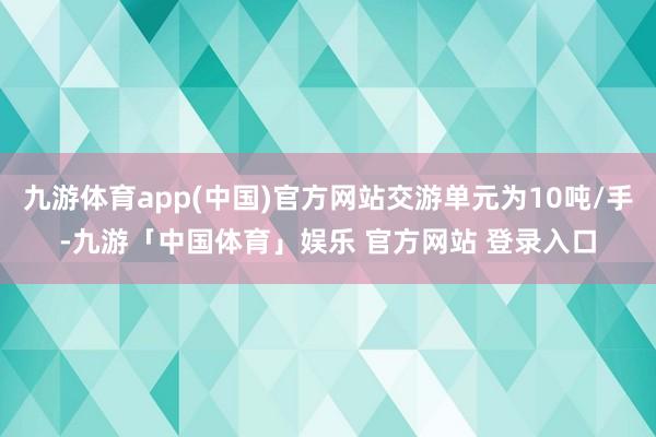 九游体育app(中国)官方网站交游单元为10吨/手-九游「中国体育」娱乐 官方网站 登录入口