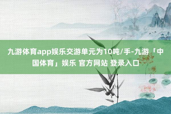 九游体育app娱乐交游单元为10吨/手-九游「中国体育」娱乐 官方网站 登录入口