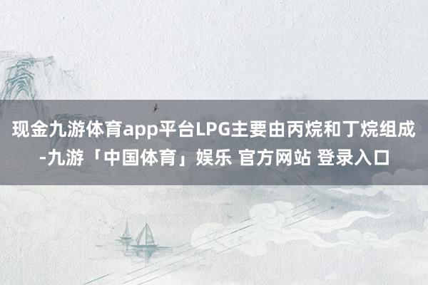 现金九游体育app平台LPG主要由丙烷和丁烷组成-九游「中国体育」娱乐 官方网站 登录入口