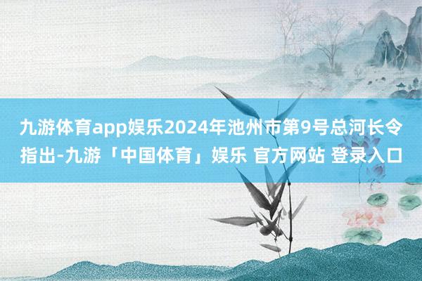 九游体育app娱乐2024年池州市第9号总河长令指出-九游「中国体育」娱乐 官方网站 登录入口
