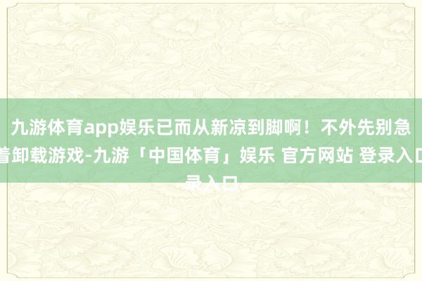 九游体育app娱乐已而从新凉到脚啊！不外先别急着卸载游戏-九游「中国体育」娱乐 官方网站 登录入口
